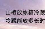 山楂放冰箱冷藏能放多久 山楂放冰箱冷藏能放多长时间