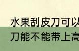 水果刮皮刀可以带上高铁吗 水果刮皮刀能不能带上高铁