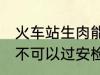 火车站生肉能过安检吗 火车站生肉可不可以过安检