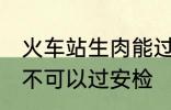 火车站生肉能过安检吗 火车站生肉可不可以过安检