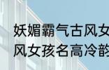 妖媚霸气古风女子名字 妖媚霸气的古风女孩名高冷韵味十足