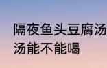 隔夜鱼头豆腐汤能喝吗 隔夜鱼头豆腐汤能不能喝